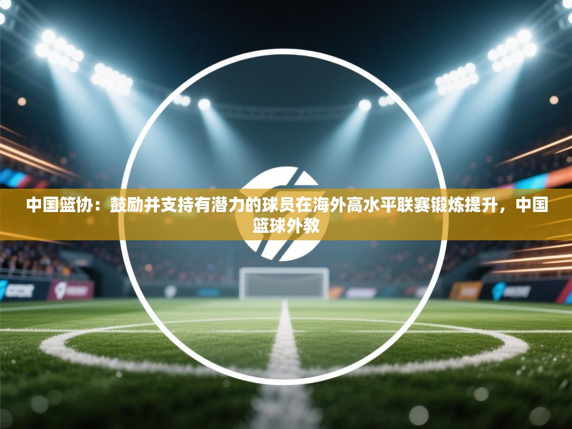 中国篮协：鼓励并支持有潜力的球员在海外高水平联赛锻炼提升，中国篮球外教  第1张