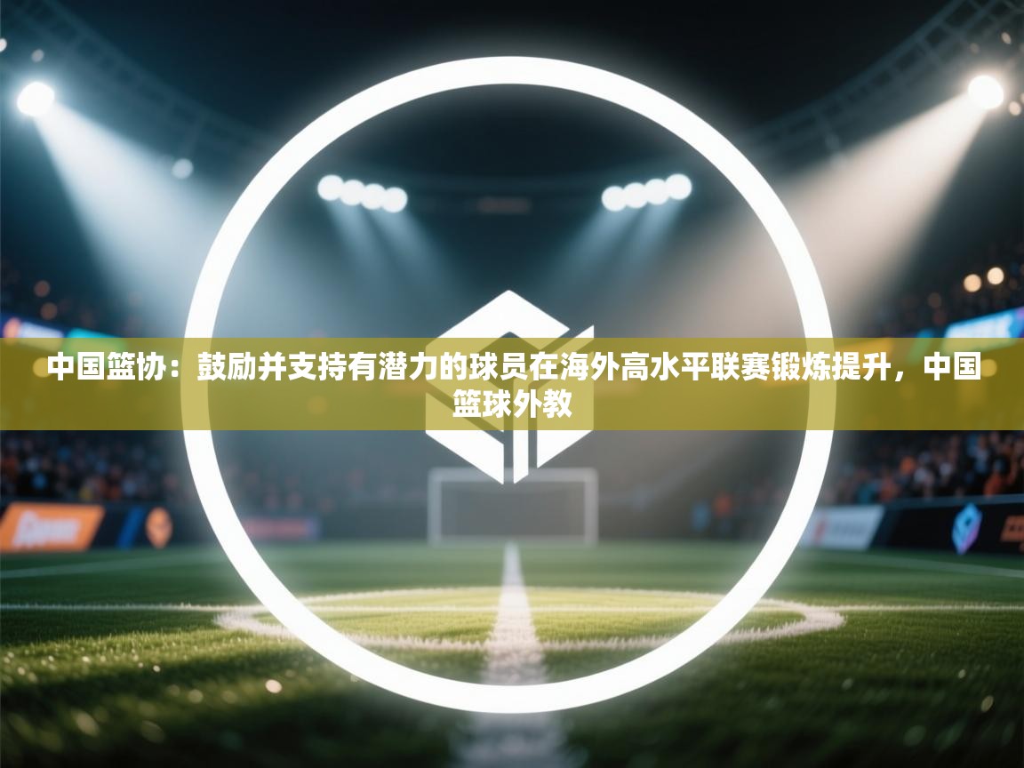 中国篮协：鼓励并支持有潜力的球员在海外高水平联赛锻炼提升，中国篮球外教  第2张